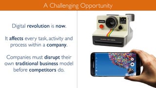 Digital revolution is now.
It affects every task, activity and
process within a company.
Companies must disrupt their
own traditional business model
before competitors do.
A Challenging Opportunity
 