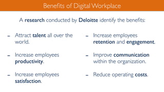 - Attract talent all over the
world.
- Increase employees
productivity.
- Increase employees
satisfaction.
Beneﬁts of Digital Workplace
- Increase employees
retention and engagement.
- Improve communication
within the organization.
- Reduce operating costs.
A research conducted by Deloitte identify the beneﬁts:
 