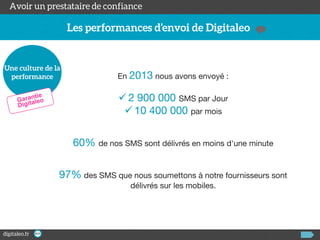 En 2013 nous avons envoyé :

 2 900 000 SMS par Jour
 10 400 000 par mois
60% de nos SMS sont délivrés en moins d'une minute
97% des SMS que nous soumettons à notre fournisseurs sont
délivrés sur les mobiles.

 