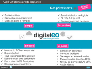  Facile à utiliser
 Disponible immédiatement
 Modèles prêts à l’emploi

 Sans installation de logiciel
 24 h/24 & 7 jours/7
 Sans engagement de durée

Simple

Efficace







Accessible

Sécurisé

Mesure du ROI en temps réel
Support offert
Tous les canaux dans un outil
Débit d’envoi ultra performant
Des routes 100% Françaises
Développement en interne








Connexion sécurisée
Serveurs protégés
Sauvegarde de vos données
Protection des données CNIL
Niveau de Service (SLA): 99%
Accès réseau

 