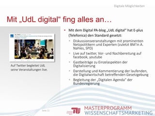 Mit „UdL digital“ fing alles an…
▪ Mit dem Digital PA-blog „UdL digital“ hat E-plus
(Telefonica) den Standard gesetzt:
 Diskussionsveranstaltungen mit prominenten
Netzpolitikern und Experten (zuletzt BM‘in A.
Nahles, SPD)
 Live auf twitter, Vor- und Nachbereitung auf
facebook, youtube
 Gastbeiträge zu Einzelaspekten der
Digitalisierung
 Darstellung und Kommentierung der laufenden,
die Digitalwirtschaft betreffenden Gesetzgebung
 Begleitung der „Digitalen Agenda“ der
Bundesregierung
Digitale Möglichkeiten
Seite 11
Auf Twitter begleitet UdL
seine Veranstaltungen live.
 