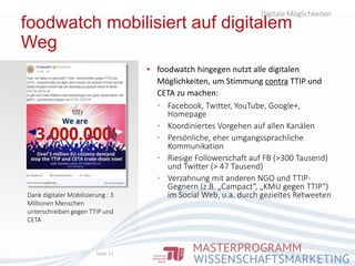 foodwatch mobilisiert auf digitalem
Weg
▪ foodwatch hingegen nutzt alle digitalen
Möglichkeiten, um Stimmung contra TTIP und
CETA zu machen:
▪ Facebook, Twitter, YouTube, Google+,
Homepage
▪ Koordiniertes Vorgehen auf allen Kanälen
▪ Persönliche, eher umgangssprachliche
Kommunikation
▪ Riesige Followerschaft auf FB (>300 Tausend)
und Twitter (> 47 Tausend)
▪ Verzahnung mit anderen NGO und TTIP-
Gegnern (z.B. „Campact“, „KMU gegen TTIP“)
im Social Web, u.a. durch gezieltes Retweeten
Digitale Möglichkeiten
Seite 13
Dank digitaler Mobilisierung : 3
Millionen Menschen
unterschreiben gegen TTIP und
CETA
 
