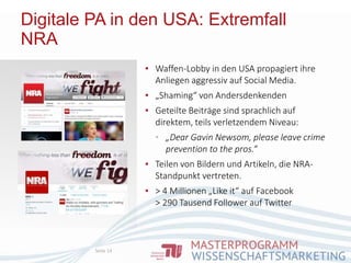 Digitale PA in den USA: Extremfall
NRA
Seite 14
▪ Waffen-Lobby in den USA propagiert ihre
Anliegen aggressiv auf Social Media.
▪ „Shaming“ von Andersdenkenden
▪ Geteilte Beiträge sind sprachlich auf
direktem, teils verletzendem Niveau:
▪ „Dear Gavin Newsom, please leave crime
prevention to the pros.“
▪ Teilen von Bildern und Artikeln, die NRA-
Standpunkt vertreten.
▪ > 4 Millionen „Like it“ auf Facebook
> 290 Tausend Follower auf Twitter
 