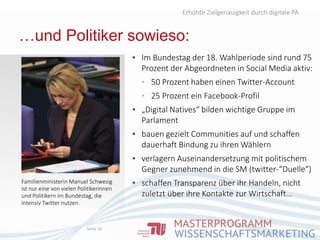…und Politiker sowieso:
▪ Im Bundestag der 18. Wahlperiode sind rund 75
Prozent der Abgeordneten in Social Media aktiv:
▪ 50 Prozent haben einen Twitter-Account
▪ 25 Prozent ein Facebook-Profil
▪ „Digital Natives“ bilden wichtige Gruppe im
Parlament
▪ bauen gezielt Communities auf und schaffen
dauerhaft Bindung zu ihren Wählern
▪ verlagern Auseinandersetzung mit politischem
Gegner zunehmend in die SM (twitter-“Duelle“)
▪ schaffen Transparenz über ihr Handeln, nicht
zuletzt über ihre Kontakte zur Wirtschaft…
Erhöhte Zielgenauigkeit durch digitale PA
Seite 16
Familienministerin Manuel Schwesig
ist nur eine von vielen Politikerinnen
und Politikern im Bundestag, die
intensiv Twitter nutzen.
 
