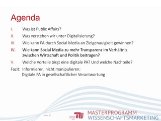Agenda
Seite 17
I. Was ist Public Affairs?
II. Was verstehen wir unter Digitalisierung?
III. Wie kann PA durch Social Media an Zielgenauigkeit gewinnen?
IV. Wie kann Social Media zu mehr Transparenz im Verhältnis
zwischen Wirtschaft und Politik beitragen?
V. Welche Vorteile birgt eine digitale PA? Und welche Nachteile?
Fazit: Informieren, nicht manipulieren:
Digitale PA in gesellschaftlicher Verantwortung
 