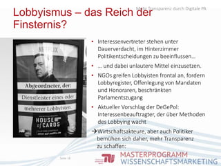 Lobbyismus – das Reich der
Finsternis?
▪ Interessenvertreter stehen unter
Dauerverdacht, im Hinterzimmer
Politikentscheidungen zu beeinflussen…
▪ … und dabei unlautere Mittel einzusetzen.
▪ NGOs greifen Lobbyisten frontal an, fordern
Lobbyregister, Offenlegung von Mandaten
und Honoraren, beschränkten
Parlamentszugang
▪ Aktueller Vorschlag der DeGePol:
Interessenbeauftragter, der über Methoden
des Lobbying wacht
Wirtschaftsakteure, aber auch Politiker
bemühen sich daher, mehr Transparenz
zu schaffen:
Mehr Transparenz durch Digitale PA
Seite 18
 