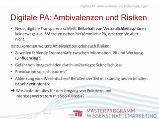 Digitale PA: Ambivalenzen und Nebenwirkungen
Digitale PA: Ambivalenzen und Risiken
Seite 24
▪ Neue, digitale Transparenz schließt Beibehalt von Vertraulichkeitssphären
keineswegs aus. SM treten neben herkömmliche PA, ersetzen sie aber
nicht.
Hinzu kommen weitere Ambivalenzen oder auch Risiken:
▪ Zuweilen fehlende Trennschärfe zwischen Information, PR und Werbung
(„influencing“)
▪ Gefahr von Imageschäden durch unüberlegte Schnellschüsse
▪ Provokation von „shitstorms“
▪ Ablenkung vom Wesentlichen? Befüllen der SM mit ständig neuen Inhalten
ist sehr zeitintensiv.
 Was bedeutet dies für den Umgang von Politikern und
Interessenvertretern mit Social Media?
 