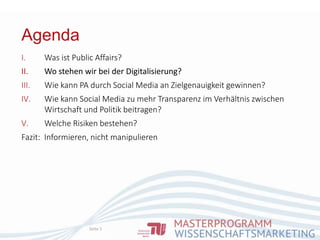 Agenda
Seite 5
I. Was ist Public Affairs?
II. Wo stehen wir bei der Digitalisierung?
III. Wie kann PA durch Social Media an Zielgenauigkeit gewinnen?
IV. Wie kann Social Media zu mehr Transparenz im Verhältnis zwischen
Wirtschaft und Politik beitragen?
V. Welche Risiken bestehen?
Fazit: Informieren, nicht manipulieren
 