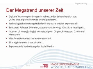 Digitalisierung
Seite 6
▪ Digitale Technologien dringen in nahezu jeden Lebensbereich vor:
„Alles, was digitalisierbar ist, wird digitalisiert“.
▪ Technologische Leistungskraft der IT-Industrie wächst exponentiell
▪ Sensoren, Roboter, Drohnen, Autonomous Driving, Künstliche Intelligenz…
▪ Internet of (every)thing(s): Vernetzung von Dingen, Prozessen, Daten und
Menschen
▪ Plattformökonomie: The winner takes all…
▪ Sharing Economy: Uber, airbnb, …
▪ Exponentielle Verbreitung der Social Media:
Der Megatrend unserer Zeit
 