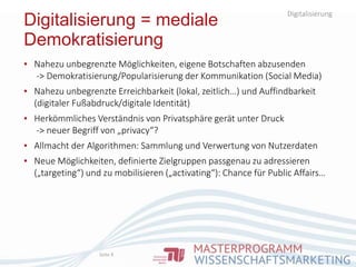 Digitalisierung
Digitalisierung = mediale
Demokratisierung
Seite 8
▪ Nahezu unbegrenzte Möglichkeiten, eigene Botschaften abzusenden
-> Demokratisierung/Popularisierung der Kommunikation (Social Media)
▪ Nahezu unbegrenzte Erreichbarkeit (lokal, zeitlich…) und Auffindbarkeit
(digitaler Fußabdruck/digitale Identität)
▪ Herkömmliches Verständnis von Privatsphäre gerät unter Druck
-> neuer Begriff von „privacy“?
▪ Allmacht der Algorithmen: Sammlung und Verwertung von Nutzerdaten
▪ Neue Möglichkeiten, definierte Zielgruppen passgenau zu adressieren
(„targeting“) und zu mobilisieren („activating“): Chance für Public Affairs…
 