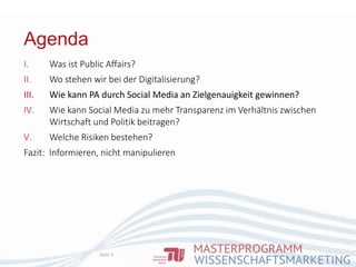 Agenda
Seite 9
I. Was ist Public Affairs?
II. Wo stehen wir bei der Digitalisierung?
III. Wie kann PA durch Social Media an Zielgenauigkeit gewinnen?
IV. Wie kann Social Media zu mehr Transparenz im Verhältnis zwischen
Wirtschaft und Politik beitragen?
V. Welche Risiken bestehen?
Fazit: Informieren, nicht manipulieren
 