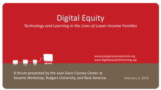 Digital Equity
Technology and Learning in the Lives of Lower-Income Families
February 3, 2016
A forum presented by the Joan Ganz Cooney Center at
Sesame Workshop, Rutgers University, and New America
www.joanganzcooneycenter.org
www.digitalequityforlearning.org
 