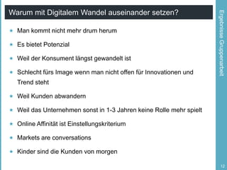  Man kommt nicht mehr drum herum
 Es bietet Potenzial
 Weil der Konsument längst gewandelt ist
 Schlecht fürs Image wenn man nicht offen für Innovationen und

Ergebnisse Gruppenarbeit

Warum mit Digitalem Wandel auseinander setzen?

Trend steht
 Weil Kunden abwandern
 Weil das Unternehmen sonst in 1-3 Jahren keine Rolle mehr spielt
 Online Affinität ist Einstellungskriterium

 Markets are conversations
 Kinder sind die Kunden von morgen
12

 