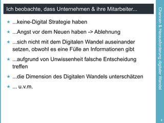  ...keine-Digital Strategie haben
 ...Angst vor dem Neuen haben -> Ablehnung
 ...sich nicht mit dem Digitalen Wandel auseinander

setzen, obwohl es eine Fülle an Informationen gibt
 ...aufgrund von Unwissenheit falsche Entscheidung

treffen
 ...die Dimension des Digitalen Wandels unterschätzen
 ... u.v.m.

Chancen & Herausforderung digitaler Wandel

Ich beobachte, dass Unternehmen & ihre Mitarbeiter...

8

 