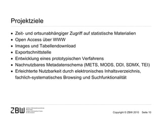 Projektziele
   Zeit- und ortsunabhängiger Zugriff auf statistische Materialien
   Open Access über WWW
   Images und Tabellendownload
   Exportschnittstelle
   Entwicklung eines prototypischen Verfahrens
   Nachnutzbares Metadatenschema (METS, MODS, DDI, SDMX, TEI)
   Erleichterte Nutzbarkeit durch elektronisches Inhaltsverzeichnis,
    fachlich-systematisches Browsing und Suchfunktionalität




                                                   Copyright © ZBW 2010   Seite 10
 