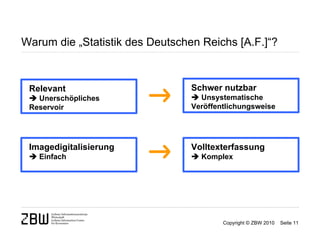 Warum die „Statistik des Deutschen Reichs [A.F.]“?



 Relevant                        Schwer nutzbar
  Unerschöpliches                Unsystematische
 Reservoir                       Veröffentlichungsweise




 Imagedigitalisierung            Volltexterfassung
  Einfach                        Komplex




                                         Copyright © ZBW 2010   Seite 11
 