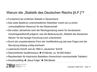 Warum die „Statistik des Deutschen Reichs [A.F.]“?
 Fundament der amtlichen Statistik in Deutschland
 Das weite Spektrum unterschiedlicher Statistiken macht sie zu einem
  unerschöpflichen Reservoir für die Wissenschaft
 Die ersten Jahrzehnte nach der Reichsgründung waren für die deutsche
  Industriegesellschaft prägend, was die Bedeutung der „Statistik des Deutschen
  Reichs“ für die heutige Forschung noch unterstreicht
 Durch die unsystematische Form der Veröffentlichung (als lose Folge) wird die
  Benutzung bislang unötig erschwert
 Lateinische Schrift; erst ab 1884 in „deutscher“ Schrift
 Übersichtlicher Quellenkorpus  63 Bände, ca. 40.000 Seiten
 Repräsentativ für historische Statistiken (hierarchisch verschachtelte Tabellen)
 Anschlussfähig  „Neue Folge“  584 Bände

                                                              Copyright © ZBW 2010   Seite 12
 