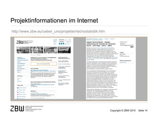 Projektinformationen im Internet
http://www.zbw.eu/ueber_uns/projekte/reichsstatistik.htm




                                                           Copyright © ZBW 2010   Seite 14
 