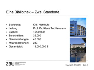Eine Bibliothek – Zwei Standorte


   Standorte:           Kiel, Hamburg
   Leitung:             Prof. Dr. Klaus Tochtermann
   Bücher:              4.200.000
   Zeitschriften:       32.000
   Neuerwerbungen:      40.000
   Mitarbeiter/innen:   243
   Gesamtetat:          19.000.000 €




                                                   Copyright © ZBW 2010   Seite 3
 