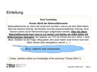 Einleitung
                               Kurt Tucholsky
                      Kurzer Abriß der Nationalökonomie
Nationalökonomie ist, wenn die Leute sich wundern, warum sie kein Geld haben.
 Das hat mehrere Gründe, die feinsten sind die wissenschaftlichen Gründe, doch
   können solche durch Notverordnungen aufgehoben werden. Über die ältere
 Nationalökonomie kann man ja nur lachen und dürfen wir selbe daher mit
Stillschweigen übergehn. Sie regierte von 715 vor Christo bis zum Jahre 1 nach
 Marx. Seitdem ist die Frage völlig gelöst: die Leute haben zwar immer noch kein
                   Geld, wissen aber wenigstens, warum. (…)

                 Na ja, vielleicht; aber andererseits…



 „Today, statistics define our knowledge of the economy“ (Tooze 2001:1)


                                                          Copyright © ZBW 2010   Seite 6
 