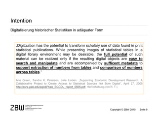 Intention
Digitalisierung historischer Statistiken in adäquater Form



   „Digitization has the potential to transform scholary use of data found in print
   statistical publications. While presenting images of statistical tables in a
   digital library environment may be desirable, the full potential of such
   material can be realized only if the resulting digital objects are easy to
   search and manipulate and are accompanied by sufficent metadata to
   support extraction of numbers from tables and comparison of numbers
   across tables.“

   Ann Green, Sandra K. Peterson, Julie Linden: „Supporting Economic Development Research: A
   Collaborative Project to Create Access to Statistical Sources Not Born Digital“, April 27, 2005
   http://ssrs.yale.edu/egcdl/Yale_EGCDL_report_0505.pdf; Hervorhebung von R. T.)




                                                                         Copyright © ZBW 2010   Seite 9
 