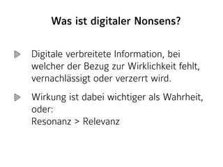 Digitale verbreitete Information, bei
welcher der Bezug zur Wirklichkeit fehlt,
vernachlässigt oder verzerrt wird.
Wirkung ist dabei wichtiger als Wahrheit,
oder: 
Resonanz > Relevanz
Was ist digitaler Nonsens?
 