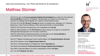 23
Open Source-Entwicklung – Kür, Pflicht oder Bürde für die Verwaltung?
Matthias Stürmer
> Seit 2013 Leiter der Forschungsstelle Digitale Nachhaltigkeit am Institut für Informatik der
Universität Bern, Dozentur für Digitale Transformation am Institut für Informatik und
Dozentur für Digitale Nachhaltigkeit am Institut für Wirtschaftsinformatik
> 2010 bis 2013 bei EY (Ernst & Young) als Senior Consultant bzw. Manager im IT Advisory:
Beratung zu Open Source Software, Open Government Data und Social Media
> 2009 bis 2010 Business Development und Projektleiter bei Liip AG
> 2006 bis 2009 Assistent an der ETH Zürich bei Prof. Georg von Krogh am Lehrstuhl für
Strategisches Management und Innovation (D-MTEC)
> 2000 bis 2005 Studium Betriebswirtschaft und Informatik an der Universität Bern,
Lizenziatsarbeit zu Open Source Community Building
> Seit 2017 Mitglied Arbeitsgruppe Smart Capital Region der Hauptstadtregion Schweiz
> Seit 2016 Präsident Verein Digital Impact Network
> Seit 2012 Vorstandsmitglied und Mitgründer Verein Opendata.ch
> Seit 2009 Geschäftsleiter Parlamentarische Gruppe Digitale Nachhaltigkeit
> Seit 2006 Vorstandsmitglied und heute Vizepräsident Verein CH Open
> 2011 bis 2019 Stadtrat von Bern
https://www.digitale-nachhaltigkeit.unibe.ch/ueber_uns/personen/pd_dr_stuermer_matthias
PD Dr. Matthias Stürmer
Leiter Forschungsstelle
Digitale Nachhaltigkeit
Universität Bern
Institut für Informatik
Schützenmattstrasse 14
CH-3012 Bern
Telefon direkt: +41 31 631 38 09
Mobile: +41 76 368 81 65
Tel: +41 31 631 38 79 (Sekretariat)
Twitter: @maemst
matthias.stuermer@inf.unibe.ch
www.digitale-nachhaltigkeit.unibe.ch
 