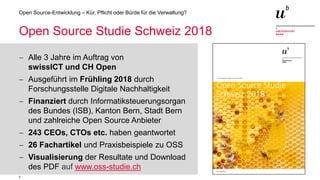 7
Open Source-Entwicklung – Kür, Pflicht oder Bürde für die Verwaltung?
Open Source Studie Schweiz 2018
− Alle 3 Jahre im Auftrag von
swissICT und CH Open
− Ausgeführt im Frühling 2018 durch
Forschungsstelle Digitale Nachhaltigkeit
− Finanziert durch Informatiksteuerungsorgan
des Bundes (ISB), Kanton Bern, Stadt Bern
und zahlreiche Open Source Anbieter
− 243 CEOs, CTOs etc. haben geantwortet
− 26 Fachartikel und Praxisbeispiele zu OSS
− Visualisierung der Resultate und Download
des PDF auf www.oss-studie.ch
 