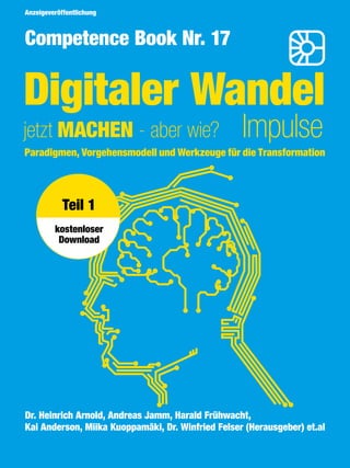 3
Competence Book - Digitaler Wandel
Thema
Digitaler Wandel
jetzt MACHEN - aber wie? Impulse
Competence Book Nr. 17
Paradigmen, Vorgehensmodell und Werkzeuge für die Transformation
Dr. Heinrich Arnold, Andreas Jamm, Harald Frühwacht,
Kai Anderson, Miika Kuoppamäki, Dr. Winfried Felser (Herausgeber) et.al
Anzeigeveröffentlichung
Teil 1
kostenloser
Download
 