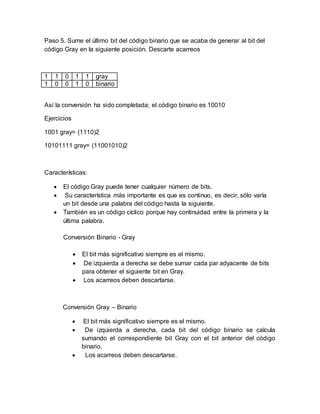 Paso 5. Sume el último bit del código binario que se acaba de generar al bit del
código Gray en la siguiente posición. Descarte acarreos
1 1 0 1 1 gray
1 0 0 1 0 binario
Así la conversión ha sido completada; el código binario es 10010
Ejercicios
1001 gray= (1110)2
10101111 gray= (11001010)2
Características:
 El código Gray puede tener cualquier número de bits.
 Su característica más importante es que es continuo, es decir, sólo varía
un bit desde una palabra del código hasta la siguiente.
 También es un código cíclico porque hay continuidad entre la primera y la
última palabra.
Conversión Binario - Gray
 El bit más significativo siempre es el mismo.
 De izquierda a derecha se debe sumar cada par adyacente de bits
para obtener el siguiente bit en Gray.
 Los acarreos deben descartarse.
Conversión Gray – Binario
 El bit más significativo siempre es el mismo.
 De izquierda a derecha, cada bit del código binario se calcula
sumando el correspondiente bit Gray con el bit anterior del código
binario.
 Los acarreos deben descartarse.
 