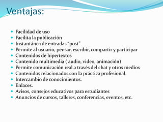 Ventajas:
 Facilidad de uso
 Facilita la publicación
 Instantánea de entradas “post”
 Permite al usuario, pensar, escribir, compartir y participar
 Contenidos de hipertextos
 Contenido multimedia ( audio, video, animación)
 Permite comunicación real a través del chat y otros medios
 Contenidos relacionados con la práctica profesional.
 Intercambio de conocimientos.
 Enlaces.
 Avisos, consejos educativos para estudiantes
 Anuncios de cursos, talleres, conferencias, eventos, etc.
 