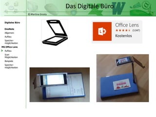 © Martina Grosty
Digitales Büro
MS Office Lens
Aufbau
Scan
Möglichkeiten
Beispiele
OneNote
Allgemein
Aufbau
Speicher-
möglichkeiten
Speicher-
möglichkeiten
Das Digitale Büro
>
 