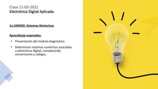 Clase 21-03-2022
Electrónica Digital Aplicada.
1a UNIDAD: Sistemas Númericos
Aprendizaje esperados:
●
Presentación del mód...