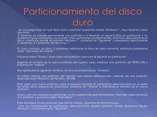Se nos preguntará en qué disco duro o partición queremos instalar Windows 7 . Aquí tenemos varias 
opciones: 
Si tenemos ya creada previamente una partición o si tenemos un espacio libre sin particionar y no 
queremos hacer particiones (se pueden crear particiones posteriormente), entonces seleccionamos el 
disco o partición donde se instalará Windows 7 , pulsamos en “Siguiente” y pasaremos directamente 
al apartado 3. Instalación de Windows 7 : 
En caso contrario, es decir, si queremos particionar el disco en este momento, entonces pulsaremos 
sobre “Opciones de unidad” : 
Pulsamos sobre “Nuevo” para crear una partición nueva en el espacio sin particionar: 
Elegimos el tamaño de la nueva partición (en nuestro caso, creamos una partición de 30000 MB) y 
pulsamos en “Aplicar” : 
Nos aparecerá la siguiente ventana, en la cual pulsaremos en “Aceptar : 
Se habrá creado una partición del tamaño que hemos seleccionado, además de una partición 
reservada para Windows, de tamaño 100 MB: 
Para crear una nueva partición sobre el espacio restante sin particionar, seleccionamos en la parte 
de arriba dicho espacio sin particionar, pulsamos en “Nuevo” e indicamos el tamaño de la nueva 
partición: 
Ahora, una vez creadas las particiones, no nos queda más que formatearlas. Para ello, seleccionamos 
una partición y pulsamos sobre “Formatear” : 
Para formatear la otra partición que hemos creado, seguimos el mismo proceso. 
Una vez formateadas las particiones, seleccionamos aquella partición donde queramos instalar 
Windows 7 y pulsamos sobre “Siguiente” : 
 