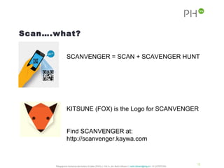 Scan….what?


                  SCANVENGER = SCAN + SCAVENGER HUNT




                  KITSUNE (FOX) is the Logo for SCANVENGER


                  Find SCANVENGER at:
                  http://scanvenger.kaywa.com


                                                                                                                                              12
      Pädagogische Hochschule des Kantons St.Gallen (PHSG) // Prof. lic. phil. Martin Hofmann // martin.hofmann@phsg.ch // +41 (0)793731924
 