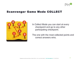 Scanvenger Game Mode COLLECT



                                                In Collect Mode you can start at every
                                                   checkpoint and go to any other
                                                   participating checkpoint.

                                                The one with the most collected points and
                                                  correct answers wins.




                                                                                                                                              20
      Pädagogische Hochschule des Kantons St.Gallen (PHSG) // Prof. lic. phil. Martin Hofmann // martin.hofmann@phsg.ch // +41 (0)793731924
 