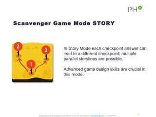 Scanvenger Game Mode STORY



                                                In Story Mode each checkpoint answer can
                                                lead to a different checkpoint; multiple
                                                parallel storylines are possible.

                                                Advanced game design skills are crucial in
                                                this mode.




                                                                                                                                              21
      Pädagogische Hochschule des Kantons St.Gallen (PHSG) // Prof. lic. phil. Martin Hofmann // martin.hofmann@phsg.ch // +41 (0)793731924
 