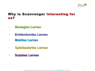 Why is Scanvenger interesting for
us?

-   Bewegtes Lernen

-   Entdeckendes Lernen
-   Mobiles Lernen

-   Spielbasiertes Lernen

-   Soziales Lernen



                                                                                                                                                 23
         Pädagogische Hochschule des Kantons St.Gallen (PHSG) // Prof. lic. phil. Martin Hofmann // martin.hofmann@phsg.ch // +41 (0)793731924
 