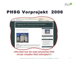 PHSG Vorprojekt 2006
 Postenlauf: Tagging the Historical
 Rorschach




   «Wie lässt sich die reale (physische) Welt
     mit der virtuellen Welt verknüpfen?»
                                                                                                                                                 24
         Pädagogische Hochschule des Kantons St.Gallen (PHSG) // Prof. lic. phil. Martin Hofmann // martin.hofmann@phsg.ch // +41 (0)793731924
 