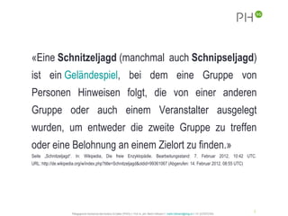 «Eine Schnitzeljagd (manchmal auch Schnipseljagd)
ist ein Geländespiel, bei dem eine Gruppe von
Personen Hinweisen folgt, die von einer anderen
Gruppe oder auch einem Veranstalter ausgelegt
wurden, um entweder die zweite Gruppe zu treffen
oder eine Belohnung an einem Zielort zu finden.»
Seite „Schnitzeljagd“. In: Wikipedia, Die freie Enzyklopädie. Bearbeitungsstand: 7. Februar 2012, 10:42 UTC.
URL: http://de.wikipedia.org/w/index.php?title=Schnitzeljagd&oldid=99361067 (Abgerufen: 14. Februar 2012, 08:55 UTC)




                                                                                                                                                              3
                      Pädagogische Hochschule des Kantons St.Gallen (PHSG) // Prof. lic. phil. Martin Hofmann // martin.hofmann@phsg.ch // +41 (0)793731924
 