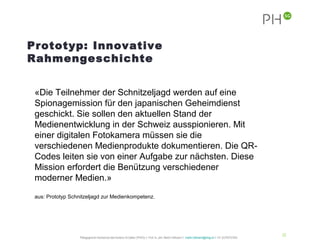 Prototyp: Innovative
Rahmengeschichte


 «Die Teilnehmer der Schnitzeljagd werden auf eine
 Spionagemission für den japanischen Geheimdienst
 geschickt. Sie sollen den aktuellen Stand der
 Medienentwicklung in der Schweiz ausspionieren. Mit
 einer digitalen Fotokamera müssen sie die
 verschiedenen Medienprodukte dokumentieren. Die QR-
 Codes leiten sie von einer Aufgabe zur nächsten. Diese
 Mission erfordert die Benützung verschiedener
 moderner Medien.»

 aus: Prototyp Schnitzeljagd zur Medienkompetenz.




                                                                                                                                                           32
                   Pädagogische Hochschule des Kantons St.Gallen (PHSG) // Prof. lic. phil. Martin Hofmann // martin.hofmann@phsg.ch // +41 (0)793731924
 