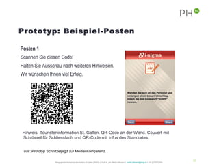 Prototyp: Beispiel-Posten

Posten 1
Scannen Sie diesen Code!
Halten Sie Ausschau nach weiteren Hinweisen.
Wir wünschen Ihnen viel Erfolg.




 Hinweis: Touristeninformation St. Gallen. QR-Code an der Wand. Couvert mit
 Schlüssel für Schliessfach und QR-Code mit Infos des Standortes.


 aus: Prototyp Schnitzeljagd zur Medienkompetenz.

                                                                                                                                                           33
                   Pädagogische Hochschule des Kantons St.Gallen (PHSG) // Prof. lic. phil. Martin Hofmann // martin.hofmann@phsg.ch // +41 (0)793731924
 