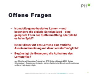 Offene Fragen

− Ist mobile-game-basiertes Lernen – und
  besonders die digitale Schnitzeljagd – eine
  geeignete Form der Stoffvermittlung oder bleibt
  es beim Spiel?

− Ist mit dieser Art des Lernens eine vertiefte
  Auseinandersetzung mit dem Lernstoff möglich?
− Begünstigt die Bewegung die Aufnahme des
  Lernstoffes?
  aus: Mike Hertel. Disposition Projektarbeit CAS Medienpädagogik 2012. Digitale
  Schnitzeljagd - Bewegung und digitales Medium Spielerischer Einsatz von Smartphones
  um Lerninhalte zu vermitteln.



                                                                                                                                                       34
               Pädagogische Hochschule des Kantons St.Gallen (PHSG) // Prof. lic. phil. Martin Hofmann // martin.hofmann@phsg.ch // +41 (0)793731924
 
