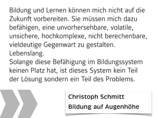 Bildung und Lernen können mich nicht auf die
Zukunft vorbereiten. Sie müssen mich dazu
befähigen, eine unvorhersehbare, volatile,
unsichere, hochkomplexe, nicht berechenbare,
vieldeutige Gegenwart zu gestalten.
Lebenslang.
Solange diese Befähigung im Bildungssystem
keinen Platz hat, ist dieses System kein Teil
der Lösung sondern ein Teil des Problems.
Christoph Schmitt 
Bildung auf Augenhöhe
 