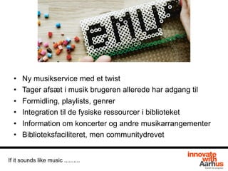 • Ny musikservice med et twist
• Tager afsæt i musik brugeren allerede har adgang til
• Formidling, playlists, genrer
• Integration til de fysiske ressourcer i biblioteket
• Information om koncerter og andre musikarrangementer
• Biblioteksfaciliteret, men communitydrevet
If it sounds like music ..........
 