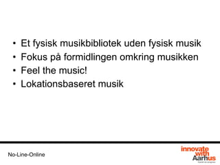 • Et fysisk musikbibliotek uden fysisk musik
• Fokus på formidlingen omkring musikken
• Feel the music!
• Lokationsbaseret musik
No-Line-Online
 