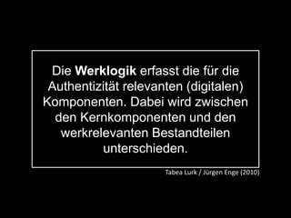 Die Werklogik erfasst die für die
Authentizität relevanten (digitalen)
Komponenten. Dabei wird zwischen
den Kernkomponenten und den
werkrelevanten Bestandteilen
unterschieden.
Tabea Lurk / Jürgen Enge (2010)
 