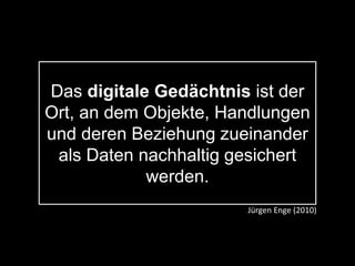 Das digitale Gedächtnis ist der
Ort, an dem Objekte, Handlungen
und deren Beziehung zueinander
als Daten nachhaltig gesichert
werden.
Jürgen Enge (2010)
 
