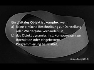 Ein digitales Objekt ist komplex, wenn
a) keine einfache Beschreibung zur Darstellung
oder Wiedergabe vorhanden ist
b) das Objekt dynamisch ist, Komponenten zur
Interaktion oder eingebettete
Programmierung beinhaltet.
Jürgen Enge (2010)
 