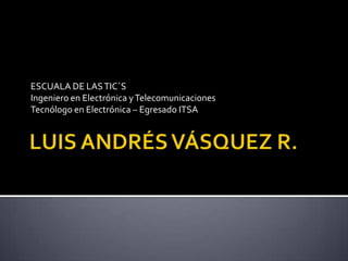 LUIS ANDRÉS VÁSQUEZ R. ESCUALA DE LAS TIC´S Ingeniero en Electrónica y Telecomunicaciones Tecnólogo en Electrónica – Egresado ITSA 